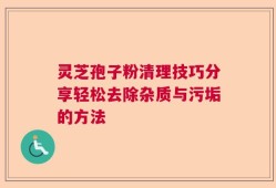灵芝孢子粉清理技巧分享轻松去除杂质与污垢的方法