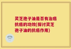 灵芝孢子油是否有治癌抗癌的功效(探讨灵芝孢子油的抗癌作用)