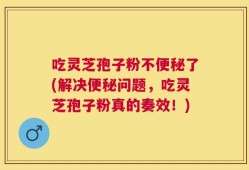 吃灵芝孢子粉不便秘了(解决便秘问题，吃灵芝孢子粉真的奏效！)