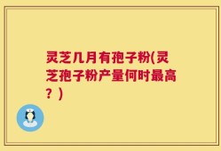 灵芝几月有孢子粉(灵芝孢子粉产量何时最高？)