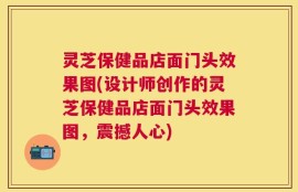 灵芝保健品店面门头效果图(设计师创作的灵芝保健品店面门头效果图，震撼人心)