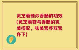 灵芝蘑菇炒香肠的功效(灵芝蘑菇与香肠的完美搭配，味美营养双管齐下)