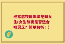 经常熬夜能喝灵芝吗女生(女生熬夜是否适合喝灵芝？简单解析！)