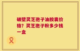 破壁灵芝孢子油胶囊价格？灵芝孢子粉多少钱一盒