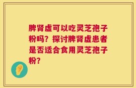 脾肾虚可以吃灵芝孢子粉吗？探讨脾肾虚患者是否适合食用灵芝孢子粉？