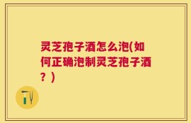 灵芝孢子酒怎么泡(如何正确泡制灵芝孢子酒？)