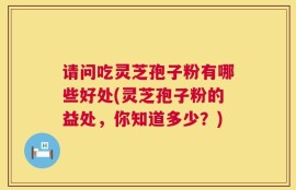 请问吃灵芝孢子粉有哪些好处(灵芝孢子粉的益处，你知道多少？)