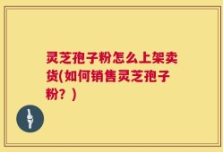 灵芝孢子粉怎么上架卖货(如何销售灵芝孢子粉？)