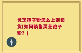 灵芝孢子粉怎么上架卖货(如何销售灵芝孢子粉？)