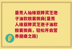 垦荒人仙维亚牌灵芝孢子油软胶囊微商(垦荒人维亚牌灵芝孢子油软胶囊微商，轻松开启营养健康之路)