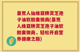 垦荒人仙维亚牌灵芝孢子油软胶囊微商(垦荒人维亚牌灵芝孢子油软胶囊微商，轻松开启营养健康之路)