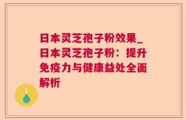 日本灵芝孢子粉效果_日本灵芝孢子粉：提升免疫力与健康益处全面解析