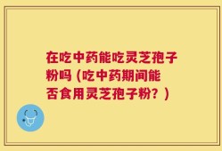 在吃中药能吃灵芝孢子粉吗 (吃中药期间能否食用灵芝孢子粉？)