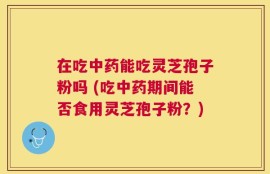 在吃中药能吃灵芝孢子粉吗 (吃中药期间能否食用灵芝孢子粉？)