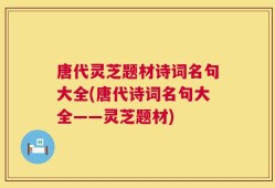 唐代灵芝题材诗词名句大全(唐代诗词名句大全——灵芝题材)