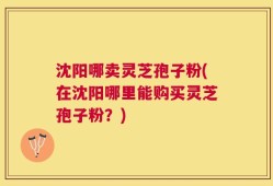 沈阳哪卖灵芝孢子粉(在沈阳哪里能购买灵芝孢子粉？)