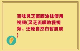 百味灵芝面膜涂抹使用视频(灵芝面膜教程视频，还原自然白皙肌肤)