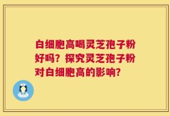 白细胞高喝灵芝孢子粉好吗？探究灵芝孢子粉对白细胞高的影响？