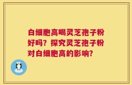 白细胞高喝灵芝孢子粉好吗？探究灵芝孢子粉对白细胞高的影响？