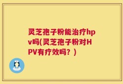 灵芝孢子粉能治疗hpv吗(灵芝孢子粉对HPV有疗效吗？)