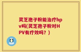 灵芝孢子粉能治疗hpv吗(灵芝孢子粉对HPV有疗效吗？)
