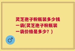 灵芝孢子粉瓶装多少钱一袋(灵芝孢子粉瓶装一袋价格是多少？)