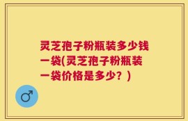 灵芝孢子粉瓶装多少钱一袋(灵芝孢子粉瓶装一袋价格是多少？)