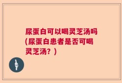 尿蛋白可以喝灵芝汤吗(尿蛋白患者是否可喝灵芝汤？)