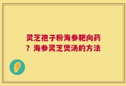 灵芝孢子粉海参靶向药？海参灵芝煲汤的方法