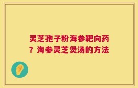 灵芝孢子粉海参靶向药？海参灵芝煲汤的方法