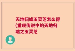 天地归墟玉灵芝怎么得(重现传说中的天地归墟之玉灵芝