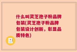 什么叫灵芝孢子粉品牌包装(灵芝孢子粉品牌包装设计创新，彰显品质特色)