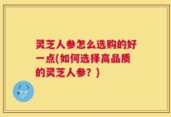 灵芝人参怎么选购的好一点(如何选择高品质的灵芝人参？)