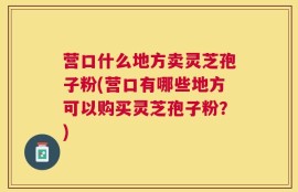 营口什么地方卖灵芝孢子粉(营口有哪些地方可以购买灵芝孢子粉？)