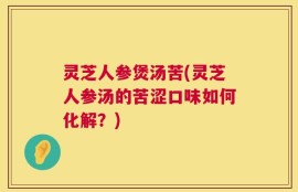 灵芝人参煲汤苦(灵芝人参汤的苦涩口味如何化解？)