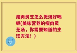 瘦肉灵芝怎么煲汤好喝呢(美味营养的瘦肉灵芝汤，你需要知道的烹饪方法！)