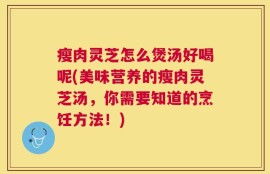 瘦肉灵芝怎么煲汤好喝呢(美味营养的瘦肉灵芝汤，你需要知道的烹饪方法！)