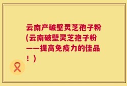 云南产破壁灵芝孢子粉(云南破壁灵芝孢子粉——提高免疫力的佳品！)