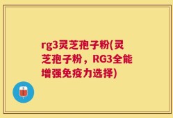 rg3灵芝孢子粉(灵芝孢子粉，RG3全能增强免疫力选择)