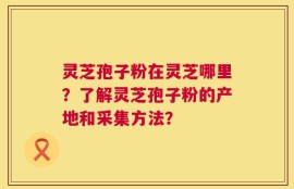 灵芝孢子粉在灵芝哪里？了解灵芝孢子粉的产地和采集方法？