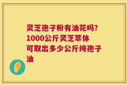 灵芝孢子粉有油花吗？1000公斤灵芝萃体可取出多少公斤纯孢子油