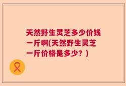 天然野生灵芝多少价钱一斤啊(天然野生灵芝一斤价格是多少？)