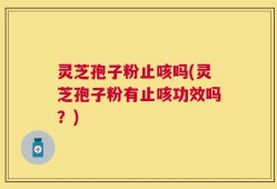 灵芝孢子粉止咳吗(灵芝孢子粉有止咳功效吗？)
