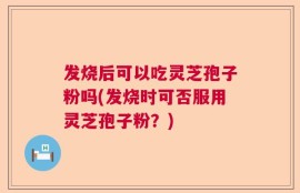 发烧后可以吃灵芝孢子粉吗(发烧时可否服用灵芝孢子粉？)