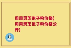 周周灵芝孢子粉价格(周周灵芝孢子粉价格公开)