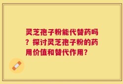 灵芝孢子粉能代替药吗？探讨灵芝孢子粉的药用价值和替代作用？