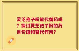 灵芝孢子粉能代替药吗？探讨灵芝孢子粉的药用价值和替代作用？