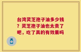 台湾灵芝孢子油多少钱？灵芝孢子油也太贵了吧，吃了真的有效果吗