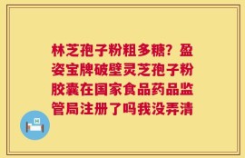 林芝孢子粉粗多糖？盈姿宝牌破壁灵芝孢子粉胶囊在国家食品药品监管局注册了吗我没弄清