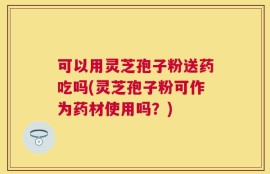 可以用灵芝孢子粉送药吃吗(灵芝孢子粉可作为药材使用吗？)